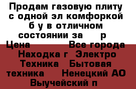 Продам газовую плиту с одной эл.комфоркой б/у в отличном состоянии за 3000р › Цена ­ 3 000 - Все города, Находка г. Электро-Техника » Бытовая техника   . Ненецкий АО,Выучейский п.
